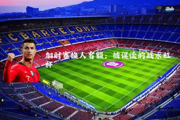 加时赛换人名额：被误读的战术杠杆