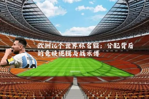 欧洲16个世界杯名额：分配背后的竞技逻辑与战术博弈
