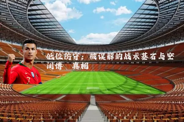 低位防守:被误解的战术基石与空间博弈真相